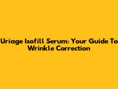Uriage Isofill Serum: Your Guide To Wrinkle Correction