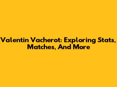 Valentin Vacherot: Exploring Stats, Matches, And More