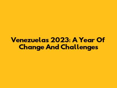 Venezuela's 2023: A Year Of Change And Challenges