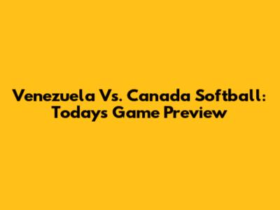 Venezuela Vs. Canada Softball: Today's Game Preview