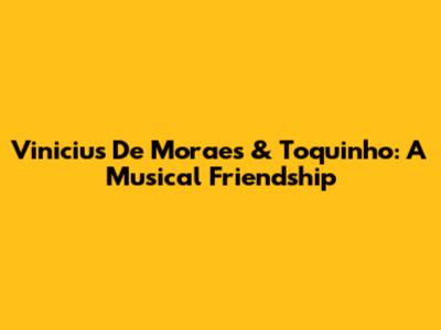 Vinicius De Moraes & Toquinho: A Musical Friendship