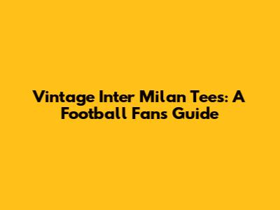 Vintage Inter Milan Tees: A Football Fan's Guide