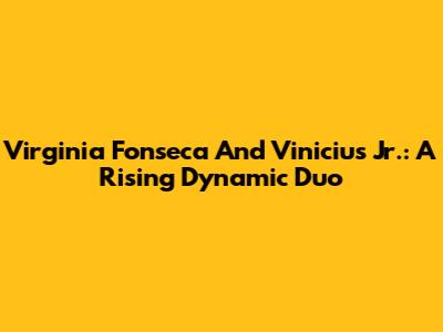 Virginia Fonseca And Vinicius Jr.: A Rising Dynamic Duo