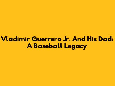 Vladimir Guerrero Jr. And His Dad: A Baseball Legacy