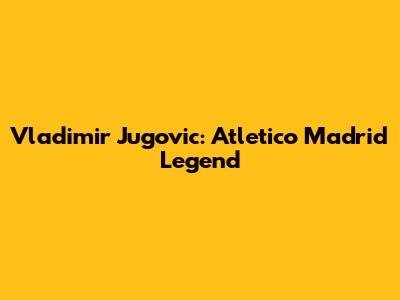 Vladimir Jugovic: Atletico Madrid Legend
