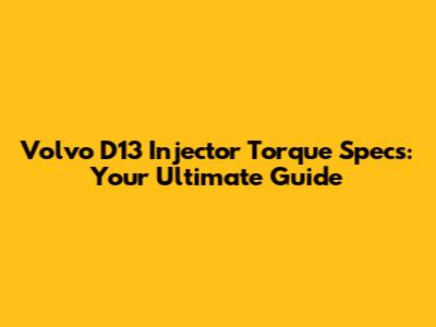 Volvo D13 Injector Torque Specs: Your Ultimate Guide