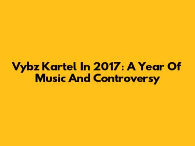 Vybz Kartel In 2017: A Year Of Music And Controversy