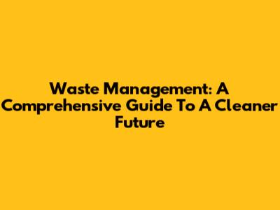 Waste Management: A Comprehensive Guide To A Cleaner Future