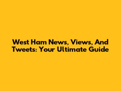 West Ham News, Views, And Tweets: Your Ultimate Guide