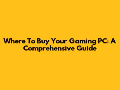 Where To Buy Your Gaming PC: A Comprehensive Guide