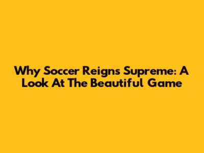 Why Soccer Reigns Supreme: A Look At The Beautiful Game