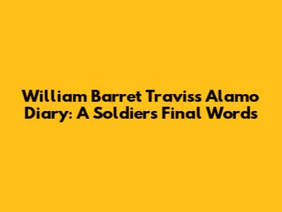 William Barret Travis's Alamo Diary: A Soldier's Final Words