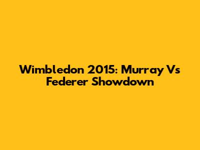 Wimbledon 2015: Murray Vs Federer Showdown