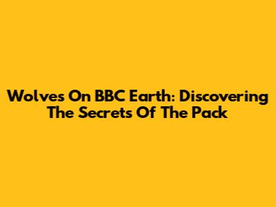 Wolves On BBC Earth: Discovering The Secrets Of The Pack