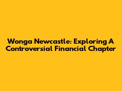 Wonga Newcastle: Exploring A Controversial Financial Chapter