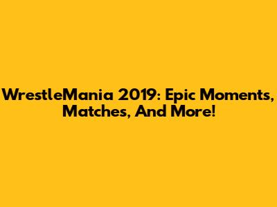 WrestleMania 2019: Epic Moments, Matches, And More!
