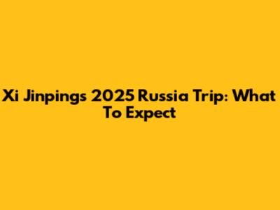 Xi Jinping's 2025 Russia Trip: What To Expect
