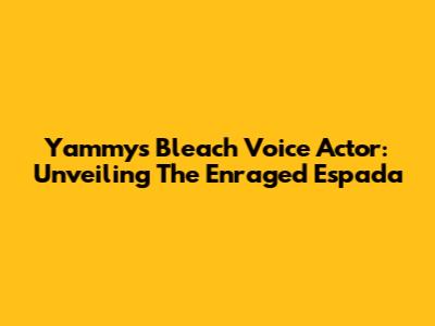 Yammy's Bleach Voice Actor: Unveiling The Enraged Espada