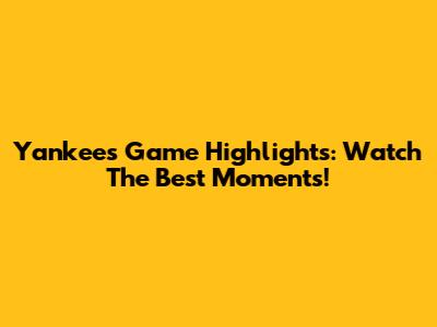 Yankees Game Highlights: Watch The Best Moments!