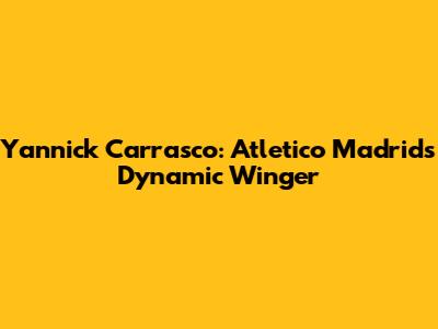 Yannick Carrasco: Atletico Madrid's Dynamic Winger