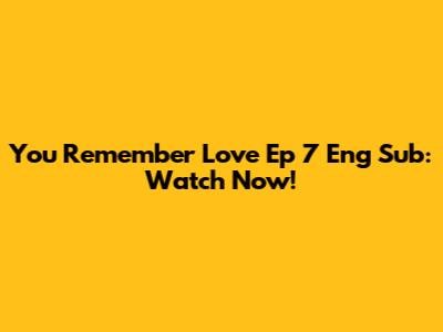 You Remember Love Ep 7 Eng Sub: Watch Now!