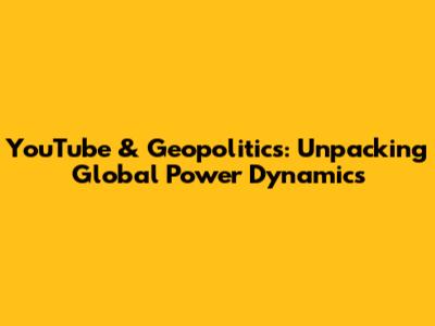 YouTube & Geopolitics: Unpacking Global Power Dynamics