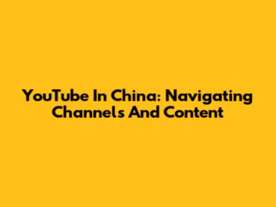 YouTube In China: Navigating Channels And Content
