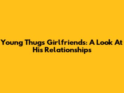 Young Thug's Girlfriends: A Look At His Relationships