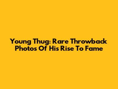 Young Thug: Rare Throwback Photos Of His Rise To Fame