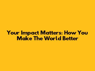 Your Impact Matters: How You Make The World Better