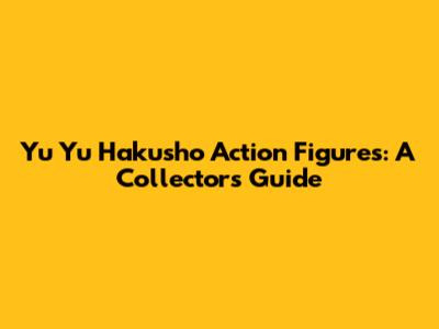 Yu Yu Hakusho Action Figures: A Collector's Guide