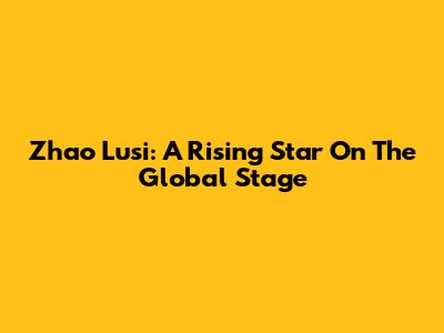 Zhao Lusi: A Rising Star On The Global Stage