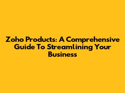 Zoho Products: A Comprehensive Guide To Streamlining Your Business