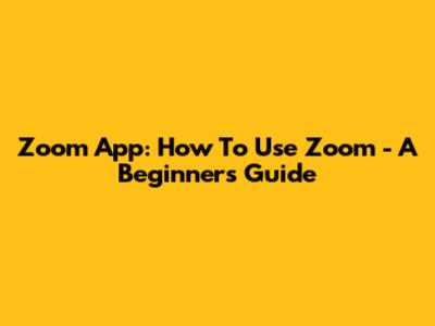 Zoom App: How To Use Zoom - A Beginner's Guide